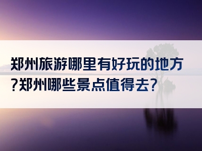 郑州旅游哪里有好玩的地方？郑州哪些景点值得去？