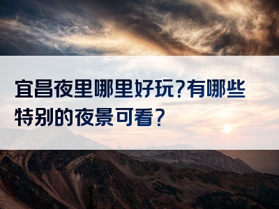 宜昌夜里哪里好玩？有哪些特别的夜景可看？