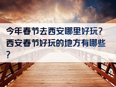 今年春节去西安哪里好玩？西安春节好玩的地方有哪些？