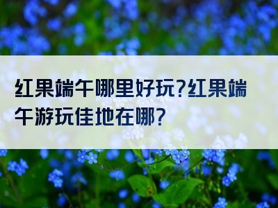 红果端午哪里好玩？红果端午游玩佳地在哪？