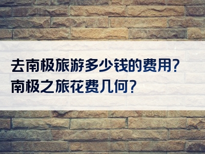 去南极旅游多少钱的费用？南极之旅花费几何？