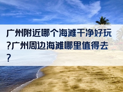 广州附近哪个海滩干净好玩？广州周边海滩哪里值得去？