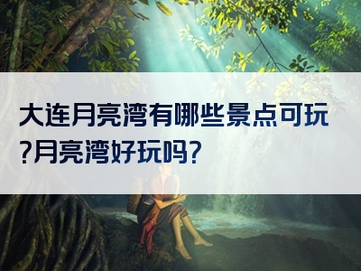 大连月亮湾有哪些景点可玩？月亮湾好玩吗？