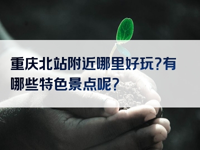 重庆北站附近哪里好玩？有哪些特色景点呢？