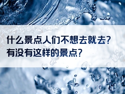 什么景点人们不想去就去？有没有这样的景点？