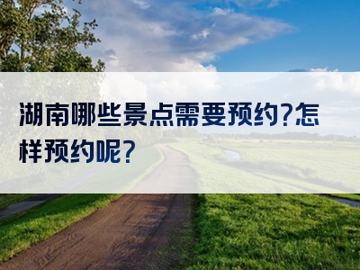 湖南哪些景点需要预约？怎样预约呢？