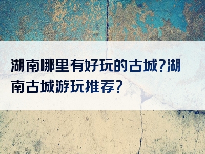 湖南哪里有好玩的古城？湖南古城游玩推荐？