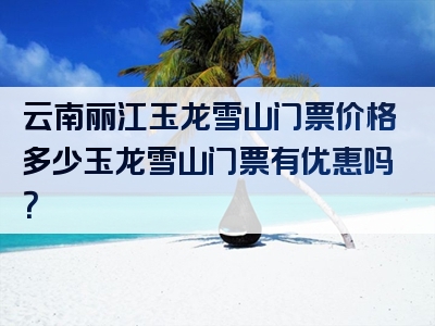 云南丽江玉龙雪山门票价格多少玉龙雪山门票有优惠吗？