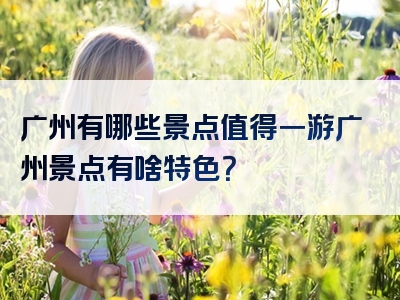 广州有哪些景点值得一游广州景点有啥特色？