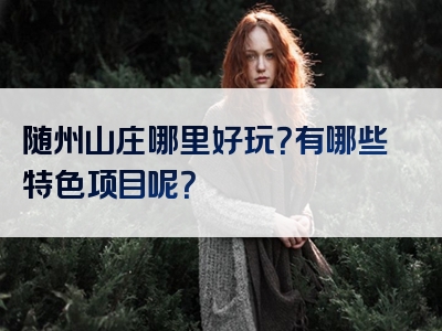 随州山庄哪里好玩？有哪些特色项目呢？