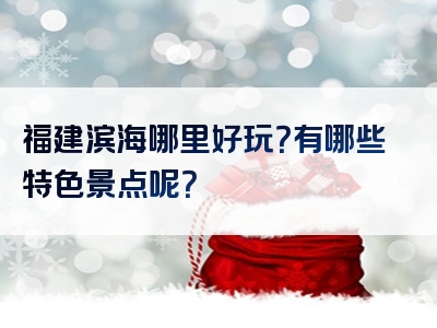 福建滨海哪里好玩？有哪些特色景点呢？