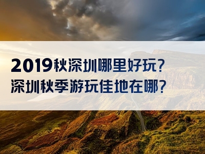 2019秋深圳哪里好玩？深圳秋季游玩佳地在哪？