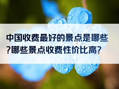 中国收费最好的景点是哪些？哪些景点收费性价比高？