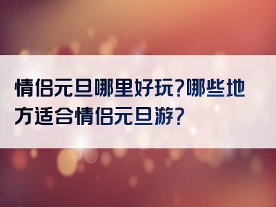 情侣元旦哪里好玩？哪些地方适合情侣元旦游？