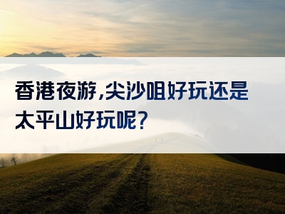 香港夜游，尖沙咀好玩还是太平山好玩呢？