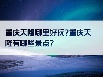重庆天隆哪里好玩？重庆天隆有哪些景点？