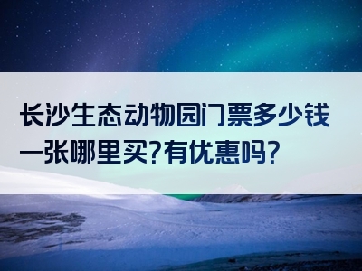 长沙生态动物园门票多少钱一张哪里买？有优惠吗？