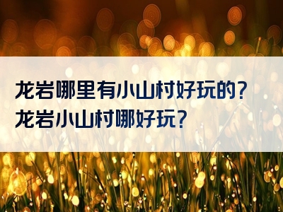 龙岩哪里有小山村好玩的？龙岩小山村哪好玩？