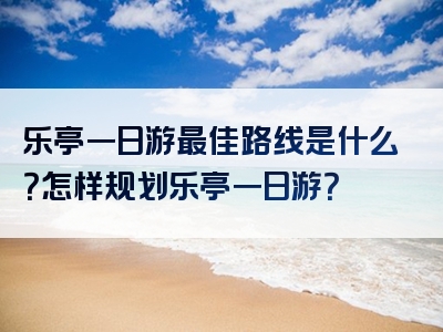 乐亭一日游最佳路线是什么？怎样规划乐亭一日游？