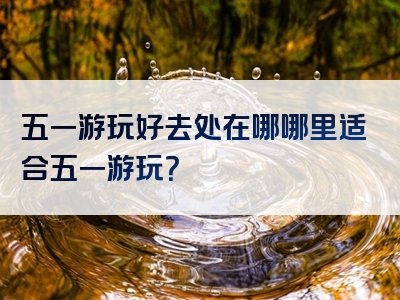 五一游玩好去处在哪哪里适合五一游玩？