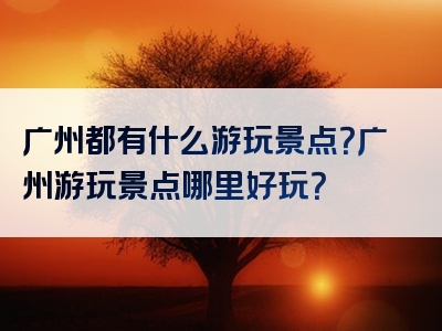 广州都有什么游玩景点？广州游玩景点哪里好玩？