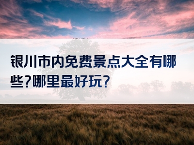 银川市内免费景点大全有哪些？哪里最好玩？