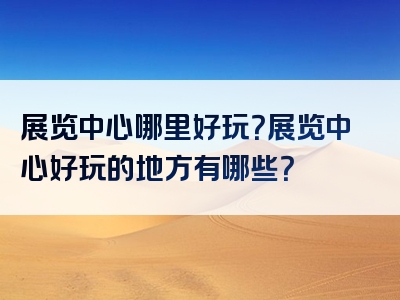 展览中心哪里好玩？展览中心好玩的地方有哪些？