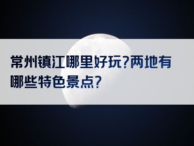 常州镇江哪里好玩？两地有哪些特色景点？