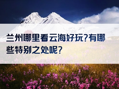 兰州哪里看云海好玩？有哪些特别之处呢？