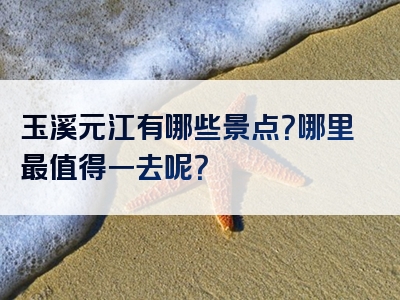 玉溪元江有哪些景点？哪里最值得一去呢？