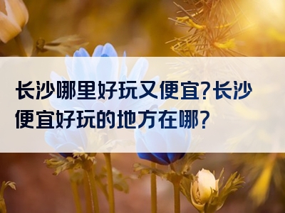 长沙哪里好玩又便宜？长沙便宜好玩的地方在哪？