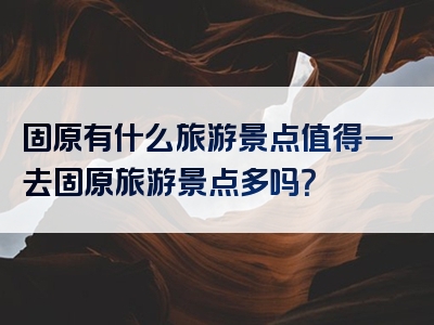 固原有什么旅游景点值得一去固原旅游景点多吗？