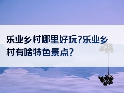 乐业乡村哪里好玩？乐业乡村有啥特色景点？