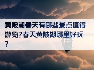 黄陂湖春天有哪些景点值得游览？春天黄陂湖哪里好玩？