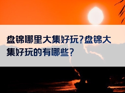 盘锦哪里大集好玩？盘锦大集好玩的有哪些？
