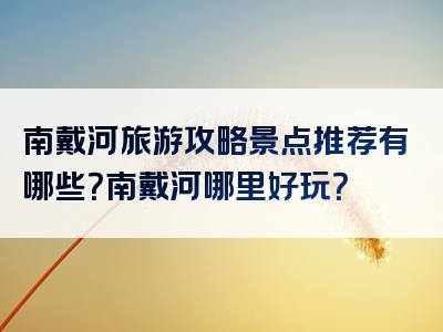南戴河旅游攻略景点推荐有哪些？南戴河哪里好玩？