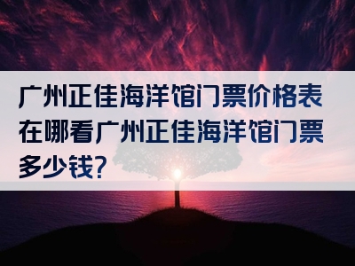 广州正佳海洋馆门票价格表在哪看广州正佳海洋馆门票多少钱？