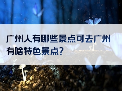 广州人有哪些景点可去广州有啥特色景点？