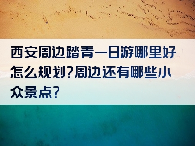 西安周边踏青一日游哪里好怎么规划？周边还有哪些小众景点？