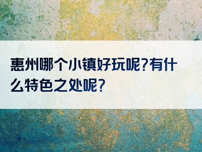 惠州哪个小镇好玩呢？有什么特色之处呢？