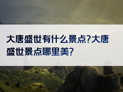 大唐盛世有什么景点？大唐盛世景点哪里美？