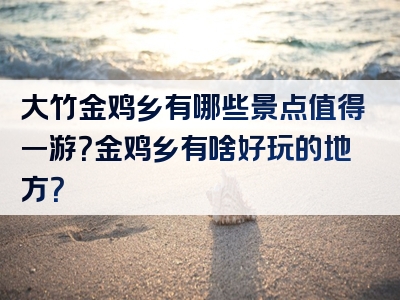 大竹金鸡乡有哪些景点值得一游？金鸡乡有啥好玩的地方？