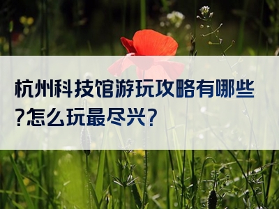杭州科技馆游玩攻略有哪些？怎么玩最尽兴？