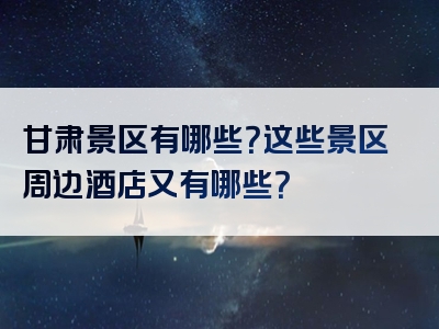 甘肃景区有哪些？这些景区周边酒店又有哪些？