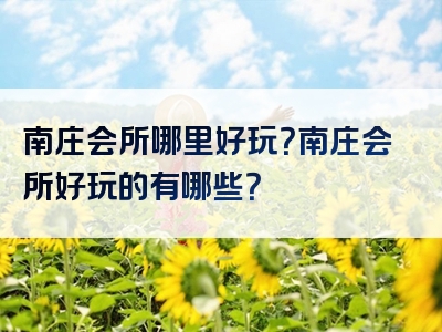 南庄会所哪里好玩？南庄会所好玩的有哪些？