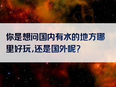 你是想问国内有水的地方哪里好玩，还是国外呢？