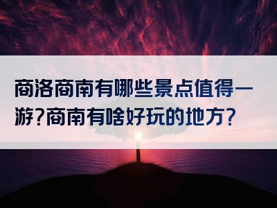 商洛商南有哪些景点值得一游？商南有啥好玩的地方？