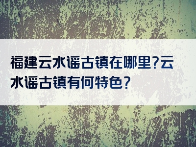 福建云水谣古镇在哪里？云水谣古镇有何特色？