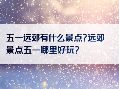 五一远郊有什么景点？远郊景点五一哪里好玩？