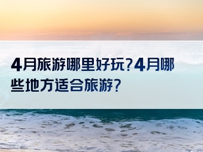 4月旅游哪里好玩？4月哪些地方适合旅游？
